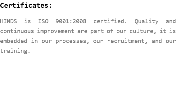 Certificates: HINDS is ISO 9001:2008 certified. Quality and continuous improvement are part of our culture, it is embedded in our processes, our recruitment, and our training. 