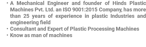 A Mechanical Engineer and founder of Hinds Plastic Machines Pvt. Ltd. an ISO 9001:2015 Company, has more than 25 years of experience in plastic Industries and engineering field Consultant and Expert of Plastic Processing Machines Know as man of machines
