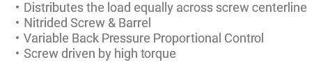 Distributes the load equally across screw centerline Nitrided Screw & Barrel Variable Back Pressure Proportional Control Screw driven by high torque